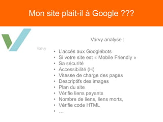 Mon site plait-il à Google ???
Varvy analyse :
• L’accès aux Googlebots
• Si votre site est « Mobile Friendly »
• Sa sécurité
• Accessibilité (H)
• Vitesse de charge des pages
• Descriptifs des images
• Plan du site
• Vérifie liens payants
• Nombre de liens, liens morts,
• Vérifie code HTML
• …
 