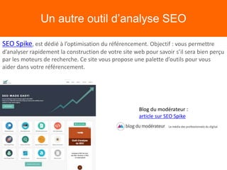 Un autre outil d’analyse SEO
SEO Spike, est dédié à l’optimisation du référencement. Objectif : vous permettre
d’analyser rapidement la construction de votre site web pour savoir s’il sera bien perçu
par les moteurs de recherche. Ce site vous propose une palette d’outils pour vous
aider dans votre référencement.
Blog du modérateur :
article sur SEO Spike
 