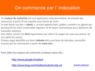 On commence par l’indexation
Un moteur de recherche est une application web permettant, de trouver des
ressources à partir d'une requête sous forme de mots.
Ils sont basés sur des « robots », encore appelés bots, spiders, crawlers ou agents qui
parcourent les sites à intervalles réguliers et de façon automatique pour découvrir de
nouvelles adresses
Ces robots suivent les liens hypertextes qui relient les pages les unes aux autres, les
uns après les autres.
Chaque page identifiée est alors indexée dans une base de données, accessible
ensuite par les internautes à partir de mots-clés.
http://www.google.fr/addurl
http://www.bing.com/toolbox/submit-site-url
Pour aider les moteurs de recherche à indexer votre site :
Autres moteurs
 