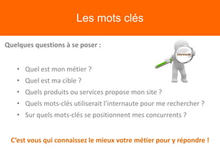 Les mots clés
Quelques questions à se poser :
• Quel est mon métier ?
• Quel est ma cible ?
• Quels produits ou services propose mon site ?
• Quels mots-clés utiliserait l’internaute pour me rechercher ?
• Sur quels mots-clés se positionnent mes concurrents ?
C’est vous qui connaissez le mieux votre métier pour y répondre !
 