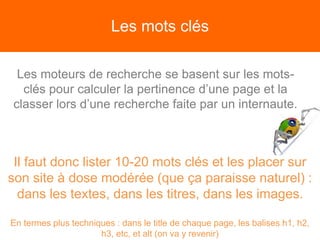 Les mots clés
Les moteurs de recherche se basent sur les mots-
clés pour calculer la pertinence d’une page et la
classer lors d’une recherche faite par un internaute.
Il faut donc lister 10-20 mots clés et les placer sur
son site à dose modérée (que ça paraisse naturel) :
dans les textes, dans les titres, dans les images.
En termes plus techniques : dans le title de chaque page, les balises h1, h2,
h3, etc, et alt (on va y revenir)
 