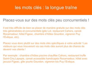 les mots clés : la longue traîne
Placez-vous sur des mots clés peu concurrentiels !
Il est très difficile de bien se placer de manière gratuite sur des mots clés
très généralistes et concurrentiels (gite Lot, restaurant Cahors, canoë
Rocamadour, hôtel Figeac, chambre d’hôtes Gourdon, vigneron Puy
l’Evêque, etc).
Placez vous donc plutôt sur des mots clés spécifiques à votre activité ! Les
visiteurs qui vous trouveront via ces mots clés auront plus de chance de
devenir vos clients !
Par exemple : chambre d’hôtes piscine chauffée Cahors, restaurant truffe
Saint-Cirq Lapopie, canoë accessible handicapés Rocamadour, hôtel avec
jacuzzi Figeac, gîte yourte Gourdon, vigneron bio Puy l’Evêque.
 
