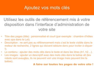 Ajoutez vos mots clés
Utilisez les outils de référencement mis à votre
disposition dans l’interface d’administration de
votre site
• Titre des pages (title) : personnalisé et court (par exemple : chambre d’hôtes
avec spa dans le Lot).
• Description : ne sert pas au référencement mais c’est le texte visible dans le
moteur de recherche, 2 lignes qui doivent séduire donc pour inciter à cliquer
!).
• Le contenu : ajouter des mots clés dans le texte et dans les titres (h1, h2…).
• Les images : ajouter un descriptif avec des mots clés dans la balise alt (les
robots sont aveugles, ils ne peuvent voir une image mais peuvent lire la
balise).
A faire sur toutes les pages de votre site !
 