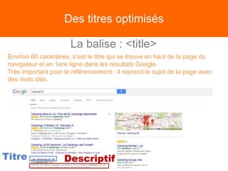 Des titres optimisés
La balise : <title>
Environ 60 caractères, c’est le titre qui se trouve en haut de la page du
navigateur et en 1ere ligne dans les résultats Google.
Très important pour le référencement : il reprend le sujet de la page avec
des mots clés.
Titre Descriptif
 
