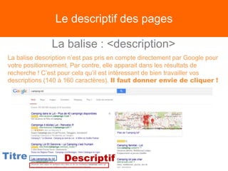 Le descriptif des pages
La balise : <description>
La balise description n’est pas pris en compte directement par Google pour
votre positionnement. Par contre, elle apparait dans les résultats de
recherche ! C’est pour cela qu’il est intéressant de bien travailler vos
descriptions (140 à 160 caractères). Il faut donner envie de cliquer !
Titre Descriptif
 