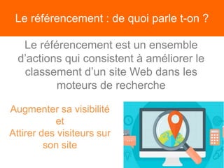 Le référencement : de quoi parle t-on ?
Le référencement est un ensemble
d’actions qui consistent à améliorer le
classement d’un site Web dans les
moteurs de recherche
Augmenter sa visibilité
et
Attirer des visiteurs sur
son site
 