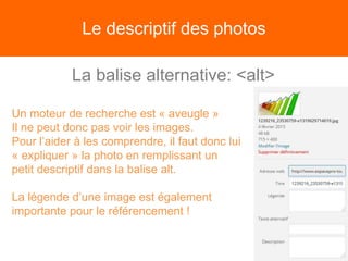 Le descriptif des photos
La balise alternative: <alt>
Un moteur de recherche est « aveugle »
Il ne peut donc pas voir les images.
Pour l’aider à les comprendre, il faut donc lui
« expliquer » la photo en remplissant un
petit descriptif dans la balise alt.
La légende d’une image est également
importante pour le référencement !
 