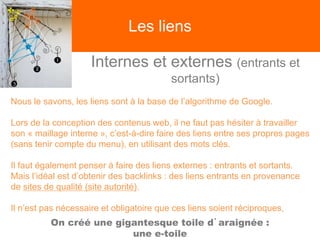 Les liens
Internes et externes (entrants et
sortants)
Nous le savons, les liens sont à la base de l’algorithme de Google.
Lors de la conception des contenus web, il ne faut pas hésiter à travailler
son « maillage interne », c’est-à-dire faire des liens entre ses propres pages
(sans tenir compte du menu), en utilisant des mots clés.
Il faut également penser à faire des liens externes : entrants et sortants.
Mais l’idéal est d’obtenir des backlinks : des liens entrants en provenance
de sites de qualité (site autorité).
Il n’est pas nécessaire et obligatoire que ces liens soient réciproques,
On créé une gigantesque toile d’araignée :
une e-toile
 