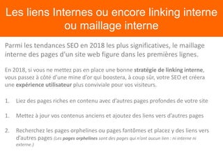 Les liens Internes ou encore linking interne
ou maillage interne
Parmi les tendances SEO en 2018 les plus significatives, le maillage
interne des pages d’un site web figure dans les premières lignes.
En 2018, si vous ne mettez pas en place une bonne stratégie de linking interne,
vous passez à côté d’une mine d’or qui boostera, à coup sûr, votre SEO et créera
une expérience utilisateur plus conviviale pour vos visiteurs.
1. Liez des pages riches en contenu avec d’autres pages profondes de votre site
1. Mettez à jour vos contenus anciens et ajoutez des liens vers d’autres pages
2. Recherchez les pages orphelines ou pages fantômes et placez y des liens vers
d’autres pages (Les pages orphelines sont des pages qui n’ont aucun lien : ni interne ni
externe.)
 