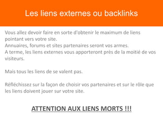 Les liens externes ou backlinks
Vous allez devoir faire en sorte d'obtenir le maximum de liens
pointant vers votre site.
Annuaires, forums et sites partenaires seront vos armes.
A terme, les liens externes vous apporteront près de la moitié de vos
visiteurs.
Mais tous les liens de se valent pas.
Réfléchissez sur la façon de choisir vos partenaires et sur le rôle que
les liens doivent jouer sur votre site.
ATTENTION AUX LIENS MORTS !!!
 