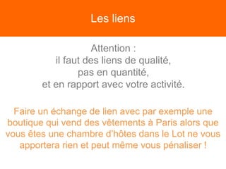 Les liens
Attention :
il faut des liens de qualité,
pas en quantité,
et en rapport avec votre activité.
Faire un échange de lien avec par exemple une
boutique qui vend des vêtements à Paris alors que
vous êtes une chambre d’hôtes dans le Lot ne vous
apportera rien et peut même vous pénaliser !
 