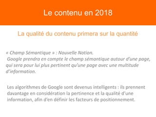 Le contenu en 2018
La qualité du contenu primera sur la quantité
« Champ Sémantique » : Nouvelle Notion.
Google prendra en compte le champ sémantique autour d’une page,
qui sera pour lui plus pertinent qu’une page avec une multitude
d’information.
Les algorithmes de Google sont devenus intelligents : ils prennent
davantage en considération la pertinence et la qualité d’une
information, afin d’en définir les facteurs de positionnement.
 