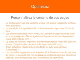 Optimisez
Personnalisez le contenu de vos pages
• Le contenu de votre site doit être unique (ne jamais recopier le contenu
d’un autre site).
• Le titre <h1> doit synthétiser le contenu de votre page, avec 2-3 mots
clés.
• Les titres secondaires <h2>, <h3>, etc, servent à organiser votre texte
en sous-catégories. Placer également d’autres mots clés si possibles
(mais différents du <h1>).
• Le corps de texte est important et doit concentrer les mots clés sans en
abuser. Dans tous les cas, écrire de façon naturelle (<p>)
• Il faut actualiser régulièrement son texte ou avoir une rubrique
« Actualités ».
• Les mots clés importants sont à répéter (3 à 5% du nombre de mot total
du texte), et peuvent être mis en gras ou soulignés pour leur donner un
petit peu plus d’importance pour les moteurs de recherche.
 
