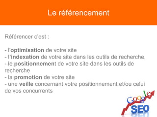 Le référencement
Référencer c’est :
- l'optimisation de votre site
- l’indexation de votre site dans les outils de recherche,
- le positionnement de votre site dans les outils de
recherche
- la promotion de votre site
- une veille concernant votre positionnement et/ou celui
de vos concurrents
 