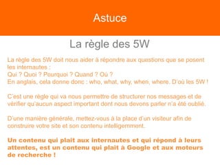 Astuce
La règle des 5W
La règle des 5W doit nous aider à répondre aux questions que se posent
les internautes :
Qui ? Quoi ? Pourquoi ? Quand ? Où ?
En anglais, cela donne donc : who, what, why, when, where. D’où les 5W !
C’est une règle qui va nous permettre de structurer nos messages et de
vérifier qu’aucun aspect important dont nous devons parler n’a été oublié.
D’une manière générale, mettez-vous à la place d’un visiteur afin de
construire votre site et son contenu intelligemment.
Un contenu qui plait aux internautes et qui répond à leurs
attentes, est un contenu qui plait à Google et aux moteurs
de recherche !
 