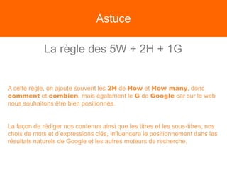 Astuce
La règle des 5W + 2H + 1G
A cette règle, on ajoute souvent les 2H de How et How many, donc
comment et combien, mais également le G de Google car sur le web
nous souhaitons être bien positionnés.
La façon de rédiger nos contenus ainsi que les titres et les sous-titres, nos
choix de mots et d’expressions clés, influencera le positionnement dans les
résultats naturels de Google et les autres moteurs de recherche.
 