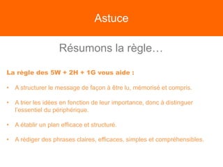 Astuce
Résumons la règle…
La règle des 5W + 2H + 1G vous aide :
• A structurer le message de façon à être lu, mémorisé et compris.
• A trier les idées en fonction de leur importance, donc à distinguer
l’essentiel du périphérique.
• A établir un plan efficace et structuré.
• A rédiger des phrases claires, efficaces, simples et compréhensibles.
 
