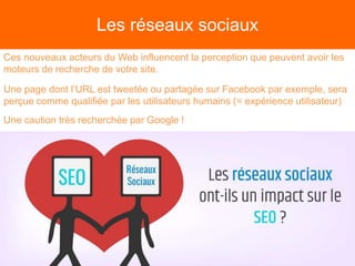 Les réseaux sociaux
Ces nouveaux acteurs du Web influencent la perception que peuvent avoir les
moteurs de recherche de votre site.
Une page dont l’URL est tweetée ou partagée sur Facebook par exemple, sera
perçue comme qualifiée par les utilisateurs humains (= expérience utilisateur)
Une caution très recherchée par Google !
 