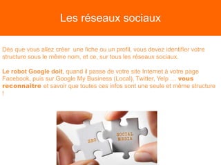 Les réseaux sociaux
Dès que vous allez créer une fiche ou un profil, vous devez identifier votre
structure sous le même nom, et ce, sur tous les réseaux sociaux.
Le robot Google doit, quand il passe de votre site Internet à votre page
Facebook, puis sur Google My Business (Local), Twitter, Yelp … vous
reconnaitre et savoir que toutes ces infos sont une seule et même structure
!
 