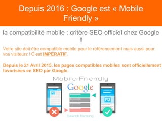 Depuis 2016 : Google est « Mobile
Friendly »
Votre site doit être compatible mobile pour le référencement mais aussi pour
vos visiteurs ! C’est IMPÉRATIF.
Depuis le 21 Avril 2015, les pages compatibles mobiles sont officiellement
favorisées en SEO par Google.
la compatibilité mobile : critère SEO officiel chez Google
!
 