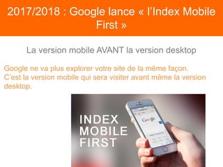 2017/2018 : Google lance « l’Index Mobile
First »
Google ne va plus explorer votre site de la même façon.
C’est la version mobile qui sera visiter avant même la version
desktop.
La version mobile AVANT la version desktop
 