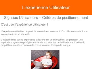 L’expérience Utilisateur
Signaux Utilisateurs = Critères de positionnement
C’est quoi l’expérience utilisateur ?
L’expérience utilisateur du point de vue web est le ressenti d’un utilisateur suite à son
interaction avec un site web.
L’objectif d’une bonne expérience utilisateur sur un site web est de proposer une
expérience agréable qui réponde à la fois aux attentes de l’utilisateur et à celles du
propriétaire du site en termes de conversions ou d’image de marque.
 