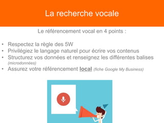 La recherche vocale
Le référencement vocal en 4 points :
• Respectez la règle des 5W
• Privilégiez le langage naturel pour écrire vos contenus
• Structurez vos données et renseignez les différentes balises
(microdonnées)
• Assurez votre référencement local (fiche Google My Business)
 