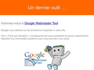 Un dernier outil …
Inscrivez-vous à Google Webmaster Tool
Google vous alertera sur les évolutions à apporter à votre site.
Une « Foire aux Question » conséquente est aussi proposée et pourra certainement
répondre aux éventuelles questions que vous pourriez vous poser.
 