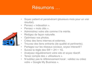 Résumons …
• Soyez patient et persévérant (plusieurs mois pour un vrai
résultat).
• Pensez « indexation ».
• Pensez « mots clés ».
• Administrez votre site comme il le mérite.
• Rédigez de façon naturelle.
• Optimisez vos photos.
• Créez des liens internes et externes.
• Trouvez des liens entrants (de qualité et pertinents).
• Partagez sur les réseaux sociaux, soyez interactif !
• Suivez la règle des 5W + 2H + 1G.
• Analysez régulièrement votre site et soyez réactif.
• Tenez compte des « utilisateurs ».
• N’oubliez pas le référencement local : validez ou créez
votre « Google My Business ».
 