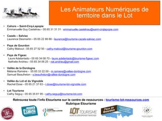 Les Animateurs Numériques de
territoire dans le Lot
Retrouvez toute l’info Etourisme sur le centre de ressources : tourisme-lot-ressources.com
Rubrique Etourisme
• Cahors – Saint-Cirq-Lapopie
Emmanuelle Guy Castelnau - 05 65 31 31 31 : emmanuelle.castelnau@saint-cirqlapopie.com
• Cazals – Salviac
Laurence Desmartin - 05 65 22 88 88 - laurence@tourisme-cazals-salviac.com
• Pays de Gourdon
Cathy Mabout - 05 65 27 52 50 - cathy.mabout@tourisme-gourdon.com
• Pays de Figeac
Laure Adelantado - 05 65 34 08 70 - laure.adelantado@tourisme-figeac.com
Nathalie Andrieu - 05 65 34 06 25 - nat.andrieu@gmail.com
• Vallée de la Dordogne
Mélanie Ramière - 05 65 33 22 00 - m.ramiere@vallee-dordogne.com
Samuel Beaufreton - s.beaufreton@vallee-dordogne.com
• Vallée du Lot et du Vignoble
Rachel Dose - 05 65 21 37 63 - r.dose@tourisme-lot-vignoble.com
• Lot Tourisme
Cathy Seguy - 05 65 35 81 95 - cathy.seguy@tourisme-lot.com
 