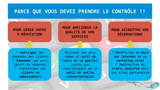 http://blog.touchedeclavier.com
PARCE QUE VOUS DEVEZ PRENDRE LE CONTRÔLE !!
POUR GÉRER VOTRE
E-RÉPUTATION
POUR AMÉLIORER LA
QUALITÉ DE VOS
SERVICES
POUR ACCROÎTRE VOS
RÉSERVATIONS
Utilisez les avis
comme un outil de
suivi de la qualité
(accès aux
statistiques) et un
outil de veille
concurrentielle
* Anticipez les
demandes des clients
* Répondez aux avis
(droit de réponse)
* Transformez vos
clients en
ambassadeurs
* Bénéficiez du buzz
sur Internet et du
marketing viral
* Redirection de
trafic qualifié vers
les sites partenaires
 