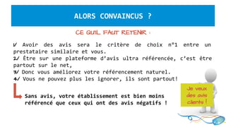 ALORS CONVAINCUS ?
CE QU’IL FAUT RETENIR :
1/ Avoir des avis sera le critère de choix n°1 entre un
prestataire similaire et vous.
2/ Être sur une plateforme d’avis ultra référencée, c’est être
partout sur le net,
3/ Donc vous améliorez votre référencement naturel.
4/ Vous ne pouvez plus les ignorer, ils sont partout!
Sans avis, votre établissement est bien moins
référencé que ceux qui ont des avis négatifs !
Je veux
des avis
clients !
 