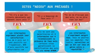 “Il n’y a que les
clients mécontents qui
donnent leurs avis !”
“Si je ne m’occupe pas
des avis, on ne dira
rien sur moi”
Les internautes
expriment plutôt leur
satisfaction.
Plus de 4 avis sur 5
sont positifs sur
Tripadvisor, 89%
d’avis positifs sur
Lafourchette.com ...
Ils ne sont pas
majoritaires et 3
internautes sur 4
reconnaissent la
présence de faux avis.
Certains sites
garantissent la
certification des avis
via une norme AFNOR.
Les internautes
s’expriment malgré
vous. Vous ne pourrez
pas les empêcher. Par
contre, surveillez ce
qui se dit sur vous et
gérez votre e-
réputation !
DITES “ADIEU” AUX PRÉJUGÉS !
“Il y a beaucoup de
faux avis !”
http://blog.touchedeclavier.com / www.etourisme.info
 