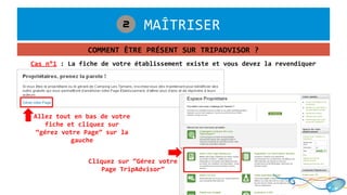 1. MAÎTRISER2
COMMENT ÊTRE PRÉSENT SUR TRIPADVISOR ?
Cas n°1 : La fiche de votre établissement existe et vous devez la revendiquer
Allez tout en bas de votre
fiche et cliquez sur
“gérez votre Page” sur la
gauche
Cliquez sur “Gérez votre
Page TripAdvisor”
 