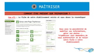 1. MAÎTRISER2
COMMENT ÊTRE PRÉSENT SUR TRIPADVISOR ?
Cas n°1 : La fiche de votre établissement existe et vous devez la revendiquer
Vous avez la possibilité de
modifier vos informations,
gérer vos photos …
TripAdvisor vous demandera de
vous authentifier et de relier
votre fiche à votre
établissement
 