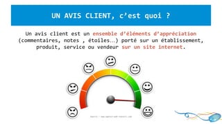 UN AVIS CLIENT, c’est quoi ?
Un avis client est un ensemble d’éléments d’appréciation
(commentaires, notes , étoiles…) porté sur un établissement,
produit, service ou vendeur sur un site internet.
Source : www.agence-web-conseil.com
 