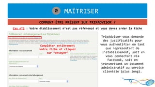 1. MAÎTRISER2
COMMENT ÊTRE PRÉSENT SUR TRIPADVISOR ?
Cas n°2 : Votre établissement n’est pas référencé et vous devez créer la fiche
Compléter entièrement
votre fiche et cliquez
sur “envoyer”
TripAdvisor vous demande
des justificatifs pour
vous authentifier en tant
que représentant de
l’établissement, soit en
vous connectant via
Facebook, soit en
transmettant un document
administratif au service
clientèle (plus long).
 