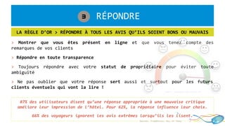 1. RÉPONDRE3
LA RÈGLE D’OR > RÉPONDRE À TOUS LES AVIS QU’ILS SOIENT BONS OU MAUVAIS
87% des utilisateurs disent qu’une réponse appropriée à une mauvaise critique
améliore leur impression de l’hôtel. Pour 62%, la réponse influence leur choix.
66% des voyageurs ignorent les avis extrêmes lorsqu’ils les lisent.
Sources: TripAdvisor, Sec, et Tnooz
> Montrer que vous êtes présent en ligne et que vous tenez compte des
remarques de vos clients
> Répondre en toute transparence
> Toujours répondre avec votre statut de propriétaire pour éviter toute
ambiguïté
> Ne pas oublier que votre réponse sert aussi et surtout pour les futurs
clients éventuels qui vont la lire !
 
