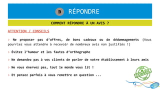 1. RÉPONDRE3
COMMENT RÉPONDRE À UN AVIS ?
ATTENTION / CONSEILS
> Ne proposer pas d’offres, de bons cadeaux ou de dédommagements (Vous
pourriez vous attendre à recevoir de nombreux avis non justifiés !)
> Évitez l’humour et les fautes d’orthographe
> Ne demandez pas à vos clients de parler de votre établissement à leurs amis
> Ne vous énervez pas, tout le monde vous lit !
> Et pensez parfois à vous remettre en question ...
 
