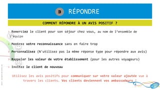 1. RÉPONDRE3
COMMENT RÉPONDRE À UN AVIS POSITIF ?
> Remerciez le client pour son séjour chez vous, au nom de l’ensemble de
l’équipe
> Montrez votre reconnaissance sans en faire trop
> Personnalisez (N'utilisez pas la même réponse type pour répondre aux avis)
> Rappeler les valeur de votre établissement (pour les autres voyageurs)
> Invitez le client de nouveau
Utilisez les avis positifs pour communiquer sur votre valeur ajoutée vue à
travers les clients. Vos clients deviennent vos ambassadeurs !
 