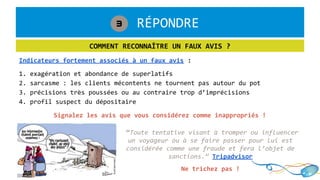 1. RÉPONDRE3
COMMENT RECONNAÎTRE UN FAUX AVIS ?
Indicateurs fortement associés à un faux avis :
1. exagération et abondance de superlatifs
2. sarcasme : les clients mécontents ne tournent pas autour du pot
3. précisions très poussées ou au contraire trop d’imprécisions
4. profil suspect du dépositaire
“Toute tentative visant à tromper ou influencer
un voyageur ou à se faire passer pour lui est
considérée comme une fraude et fera l’objet de
sanctions.” Tripadvisor
Ne trichez pas !
Signalez les avis que vous considérez comme inappropriés !
 