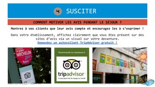 1. SUSCITER4
COMMENT MOTIVER LES AVIS PENDANT LE SÉJOUR ?
©MARIE-VIOLETTE BERNARD / FRANCETV INFO
Dans votre établissement, affichez clairement que vous êtes présent sur des
sites d’avis via un visuel sur votre devanture.
Demandez un autocollant TripAdvisor gratuit !
Montrez à vos clients que leur avis compte et encouragez les à s’exprimer !
©http://bleckattitude.canalblog.com
 