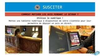 1. SUSCITER4
COMMENT MOTIVER LES AVIS PENDANT LE SÉJOUR ?
©pro.esterel-cotedazur.eu
Mettez une tablette numérique à disposition de votre clientèle pour leur
permettre de déposer un avis en direct.
Utilisez le numérique !
Source : http://www.tablette-tactile.net
 