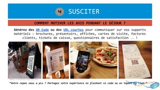 1. SUSCITER4
COMMENT MOTIVER LES AVIS PENDANT LE SÉJOUR ?
©http://restaurant.mobiletag.com
Générez des QR Code ou des URL courtes pour communiquer sur vos supports
matériels : brochures, présentoirs, affiches, cartes de visite, factures
clients, tickets de caisse, questionnaires de satisfaction … !
“Votre repas vous a plu ? Partagez votre expérience en flashant ce code ou en tapant ce lien.”
 