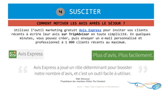 1. SUSCITER4
COMMENT MOTIVER LES AVIS APRÈS LE SÉJOUR ?
Utilisez l’outil marketing gratuit Avis Express pour inviter vos clients
récents à écrire leur avis sur TripAdvisor en toute simplicité. En quelques
minutes, vous pouvez créer, puis envoyer un e-mail personnalisé et
professionnel à 1 000 clients récents au maximum.
Source : https://www.tripadvisor.fr/ReviewExpress
 