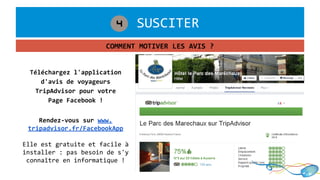 1. SUSCITER4
COMMENT MOTIVER LES AVIS ?
Téléchargez l'application
d'avis de voyageurs
TripAdvisor pour votre
Page Facebook !
Rendez-vous sur www.
tripadvisor.fr/FacebookApp
Elle est gratuite et facile à
installer : pas besoin de s'y
connaître en informatique !
 