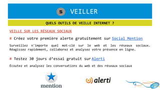 1. VEILLER5
QUELS OUTILS DE VEILLE INTERNET ?
VEILLE SUR LES RÉSEAUX SOCIAUX
# Créez votre première alerte gratuitement sur Social Mention
Surveillez n'importe quel mot-clé sur le web et les réseaux sociaux.
Réagissez rapidement, collaborez et analysez votre présence en ligne.
# Testez 30 jours d’essai gratuit sur Alerti
Écoutez et analysez les conversations du web et des réseaux sociaux
 