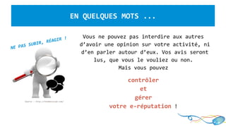LA E-REPUTATION, c’est quoi ?
Vous ne pouvez pas interdire aux autres
d’avoir une opinion sur votre activité, ni
d’en parler autour d’eux. Vos avis seront
lus, que vous le vouliez ou non.
Mais vous pouvez
contrôler
et
gérer
votre e-réputation !
EN QUELQUES MOTS ...
Source : http://tendancecom.com/
NE PAS SUBIR, RÉAGIR !
 