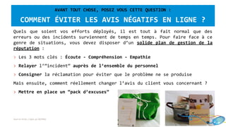 AVANT TOUT CHOSE, POSEZ VOUS CETTE QUESTION :
COMMENT ÉVITER LES AVIS NÉGATIFS EN LIGNE ?
Quels que soient vos efforts déployés, il est tout à fait normal que des
erreurs ou des incidents surviennent de temps en temps. Pour faire face à ce
genre de situations, vous devez disposer d’un solide plan de gestion de la
réputation :
> Les 3 mots clés : Écoute - Compréhension - Empathie
> Relayer l’”incident” auprès de l’ensemble du personnel
> Consigner la réclamation pour éviter que le problème ne se produise
Mais ensuite, comment réellement changer l’avis du client vous concernant ?
> Mettre en place un “pack d’excuses”
Source:http://goo.gl/BjPXbo
 
