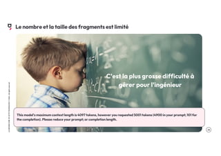 .13
LA
GROSSE
CONF
BY
OCTO
TECHNOLOGY
©
2024
-
All
rights
reserved
C’est la plus grosse difficulté à
gérer pour l’ingénieur
Le nombre et la taille des fragments est limité
This model's maximum context length is 4097 tokens, however you requested 5001 tokens (4900 in your prompt; 101 for
the completion). Please reduce your prompt; or completion length.
 